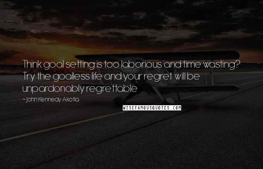 John Kennedy Akotia Quotes: Think goal setting is too laborious and time wasting? Try the goalless life and your regret will be unpardonably regrettable