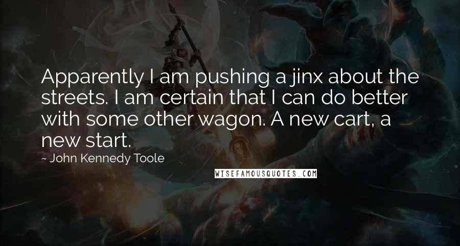 John Kennedy Toole Quotes: Apparently I am pushing a jinx about the streets. I am certain that I can do better with some other wagon. A new cart, a new start.