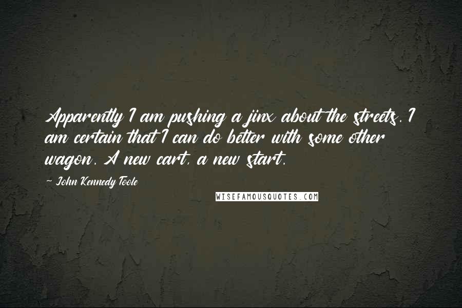 John Kennedy Toole Quotes: Apparently I am pushing a jinx about the streets. I am certain that I can do better with some other wagon. A new cart, a new start.