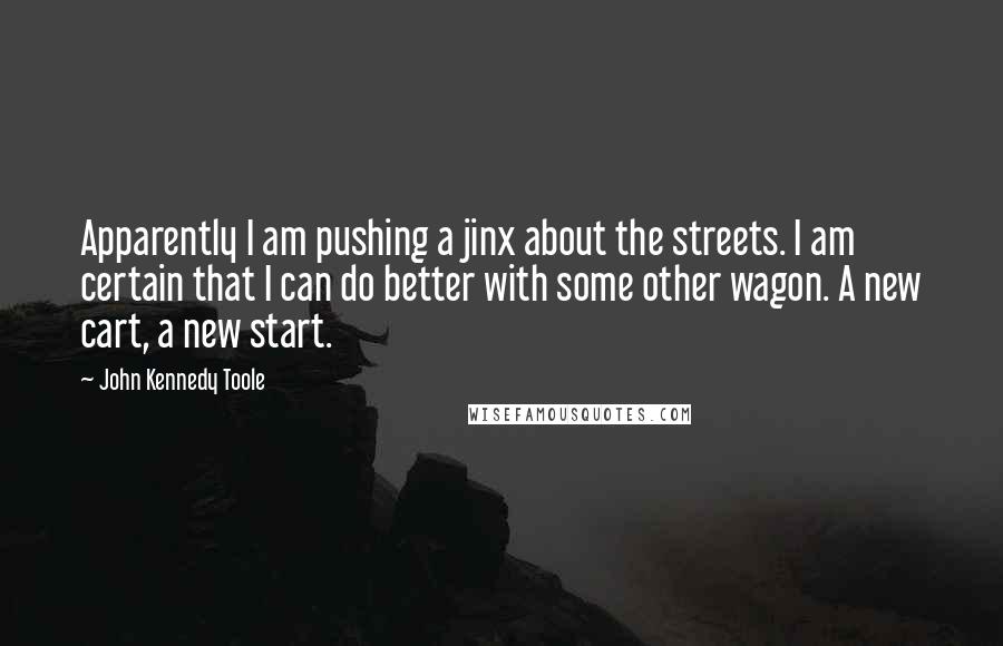 John Kennedy Toole Quotes: Apparently I am pushing a jinx about the streets. I am certain that I can do better with some other wagon. A new cart, a new start.