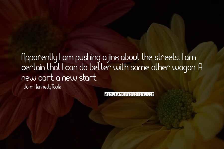 John Kennedy Toole Quotes: Apparently I am pushing a jinx about the streets. I am certain that I can do better with some other wagon. A new cart, a new start.