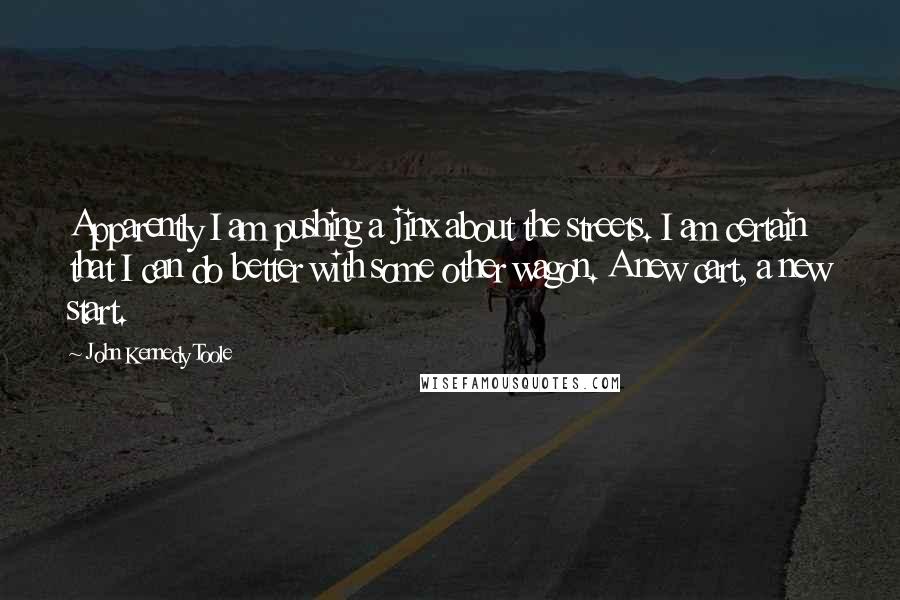 John Kennedy Toole Quotes: Apparently I am pushing a jinx about the streets. I am certain that I can do better with some other wagon. A new cart, a new start.