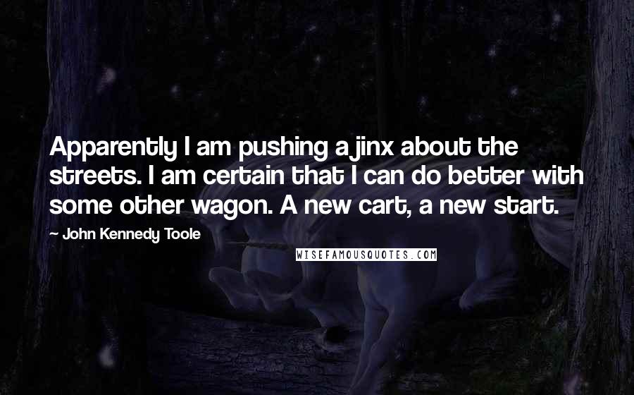 John Kennedy Toole Quotes: Apparently I am pushing a jinx about the streets. I am certain that I can do better with some other wagon. A new cart, a new start.