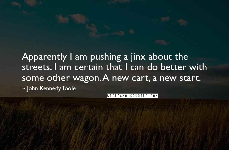 John Kennedy Toole Quotes: Apparently I am pushing a jinx about the streets. I am certain that I can do better with some other wagon. A new cart, a new start.