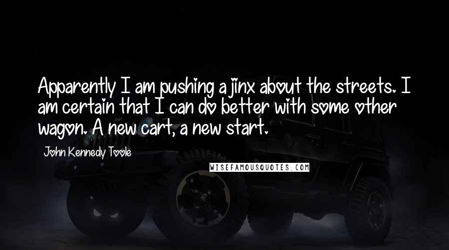 John Kennedy Toole Quotes: Apparently I am pushing a jinx about the streets. I am certain that I can do better with some other wagon. A new cart, a new start.