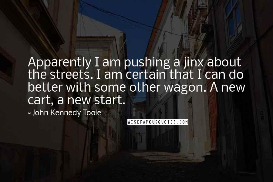 John Kennedy Toole Quotes: Apparently I am pushing a jinx about the streets. I am certain that I can do better with some other wagon. A new cart, a new start.