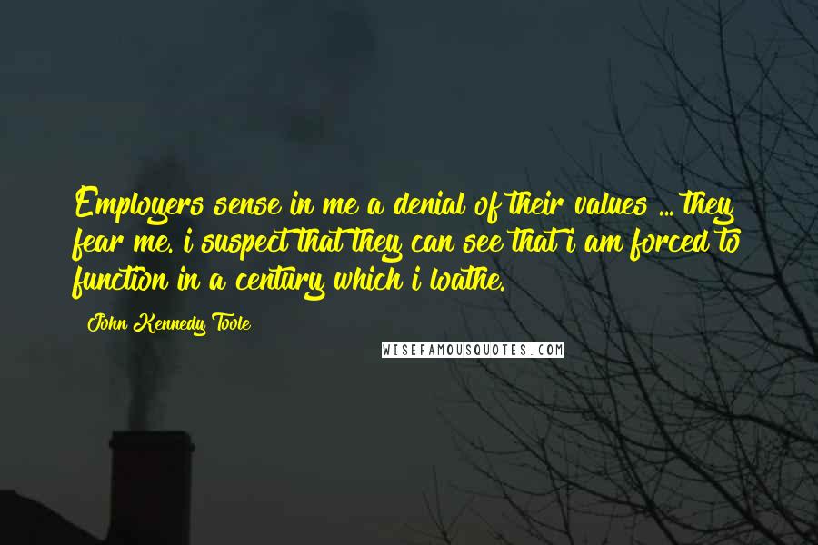 John Kennedy Toole Quotes: Employers sense in me a denial of their values ... they fear me. i suspect that they can see that i am forced to function in a century which i loathe.