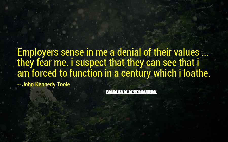 John Kennedy Toole Quotes: Employers sense in me a denial of their values ... they fear me. i suspect that they can see that i am forced to function in a century which i loathe.