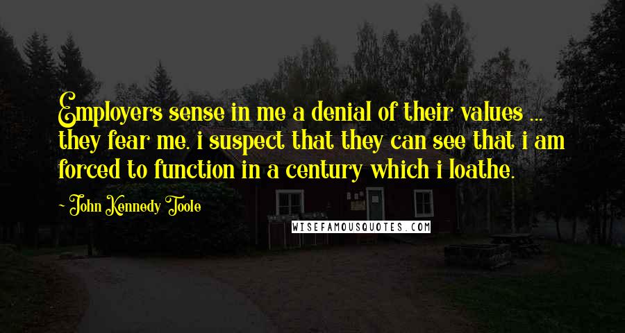 John Kennedy Toole Quotes: Employers sense in me a denial of their values ... they fear me. i suspect that they can see that i am forced to function in a century which i loathe.