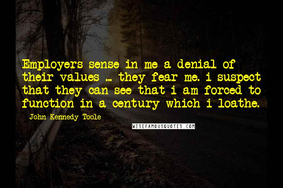 John Kennedy Toole Quotes: Employers sense in me a denial of their values ... they fear me. i suspect that they can see that i am forced to function in a century which i loathe.