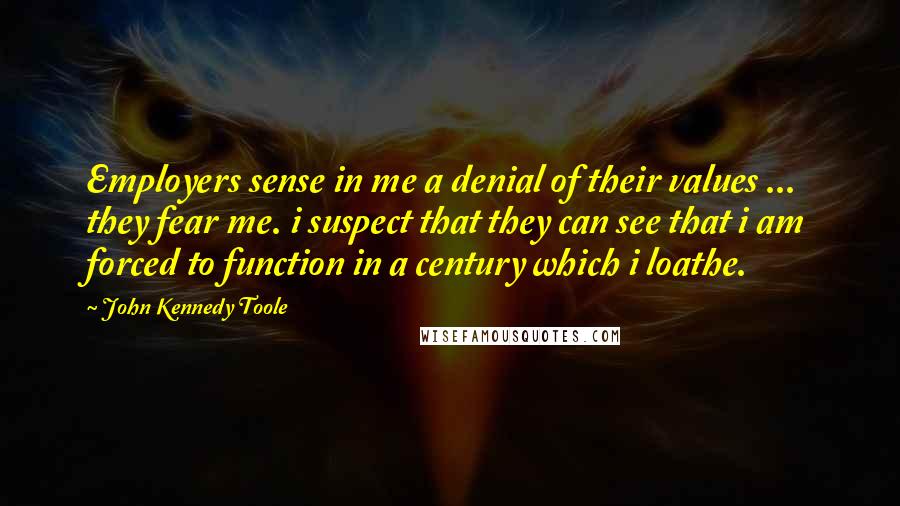 John Kennedy Toole Quotes: Employers sense in me a denial of their values ... they fear me. i suspect that they can see that i am forced to function in a century which i loathe.