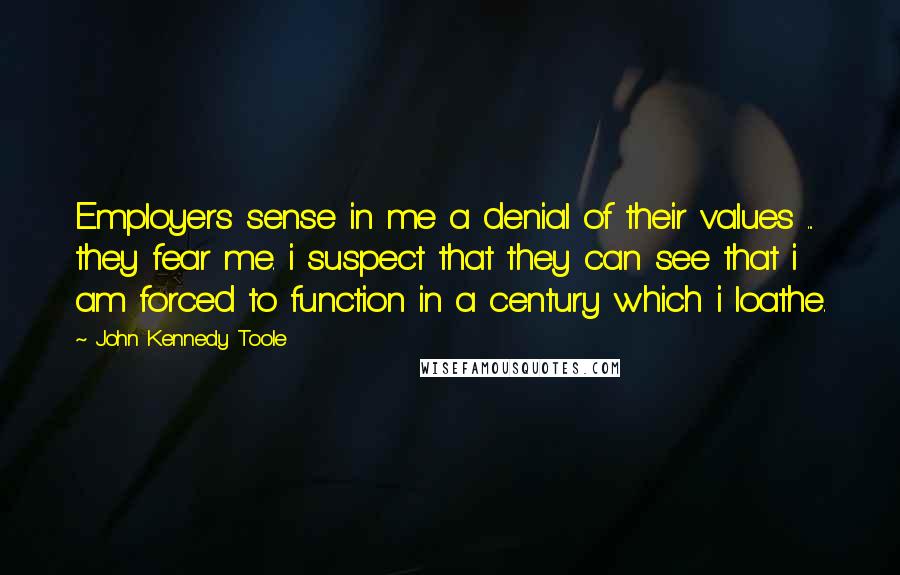 John Kennedy Toole Quotes: Employers sense in me a denial of their values ... they fear me. i suspect that they can see that i am forced to function in a century which i loathe.