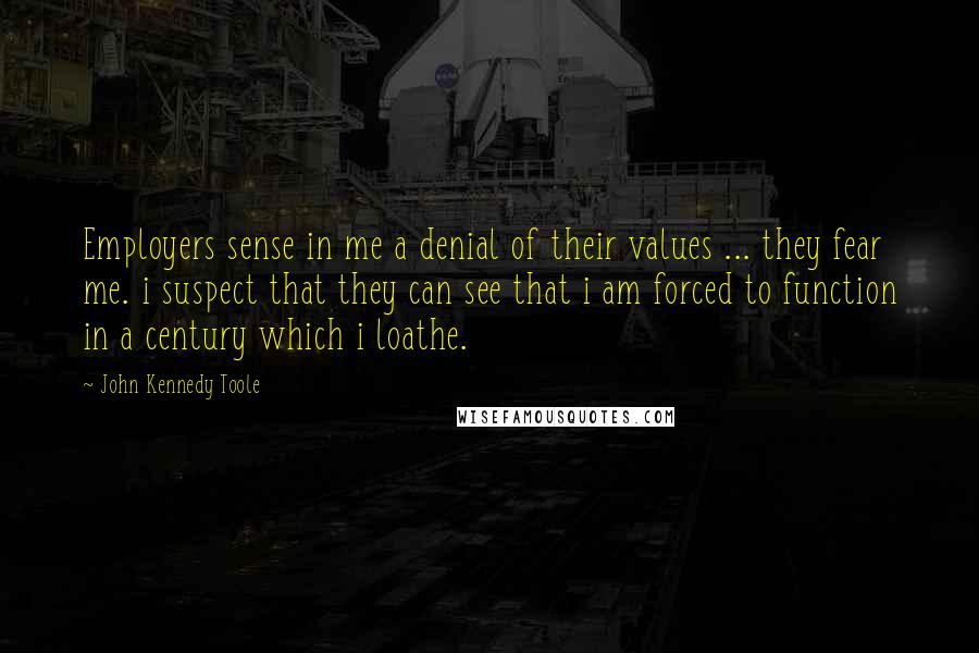 John Kennedy Toole Quotes: Employers sense in me a denial of their values ... they fear me. i suspect that they can see that i am forced to function in a century which i loathe.