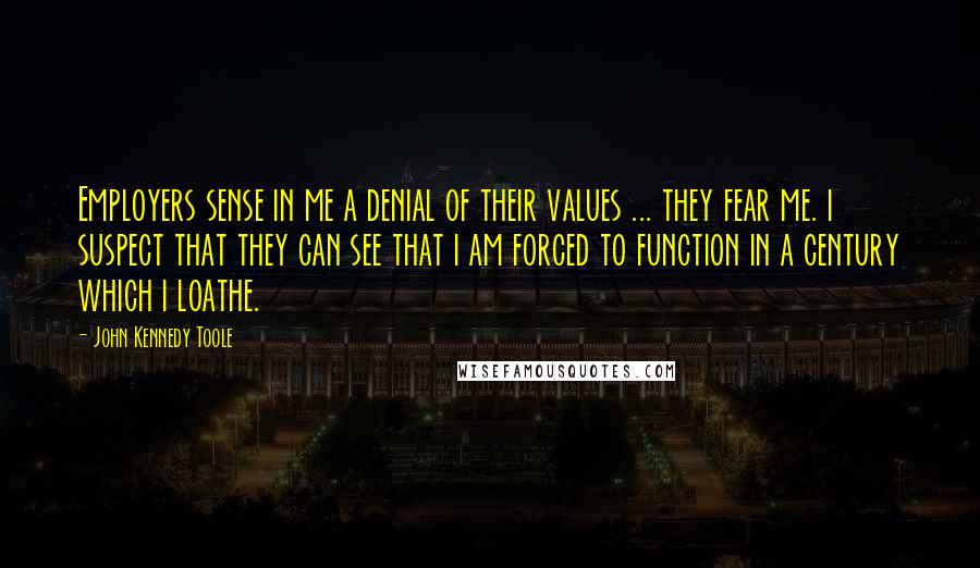 John Kennedy Toole Quotes: Employers sense in me a denial of their values ... they fear me. i suspect that they can see that i am forced to function in a century which i loathe.