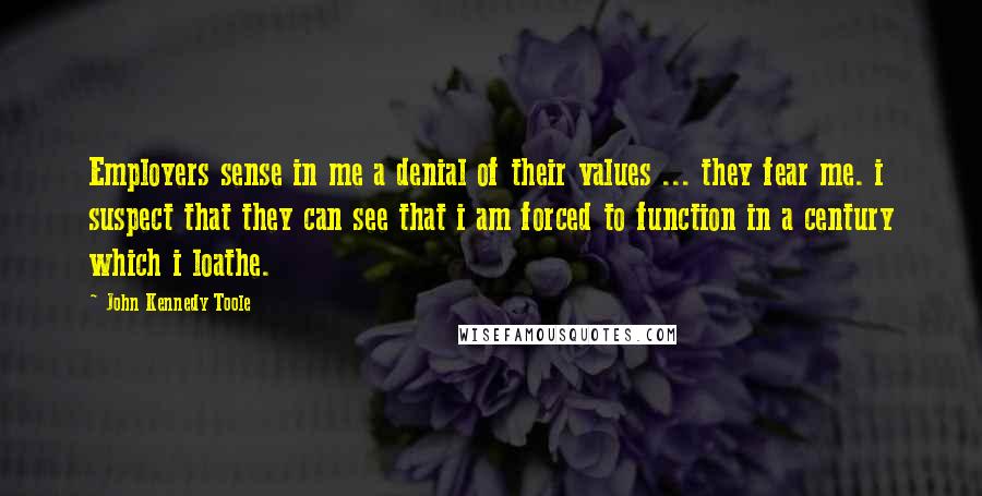 John Kennedy Toole Quotes: Employers sense in me a denial of their values ... they fear me. i suspect that they can see that i am forced to function in a century which i loathe.