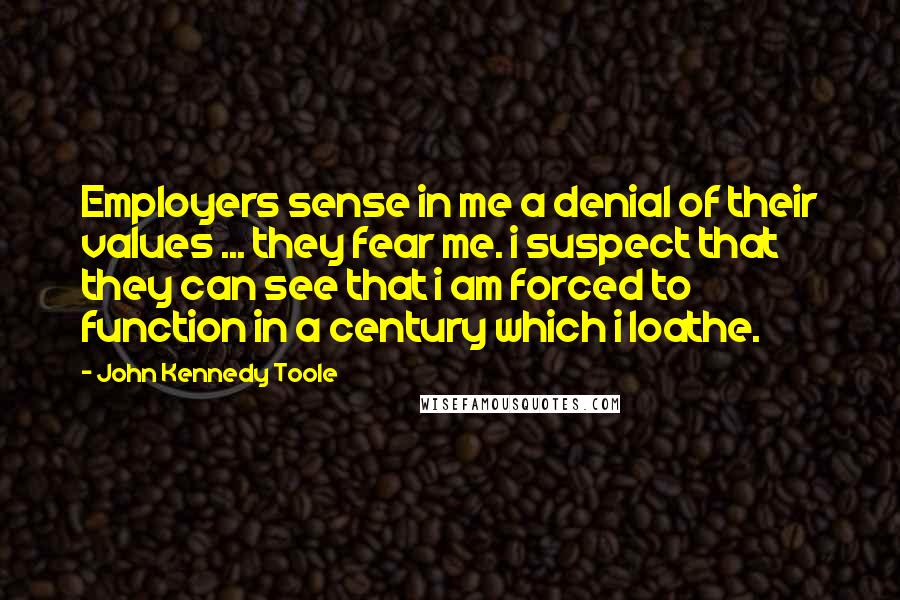John Kennedy Toole Quotes: Employers sense in me a denial of their values ... they fear me. i suspect that they can see that i am forced to function in a century which i loathe.