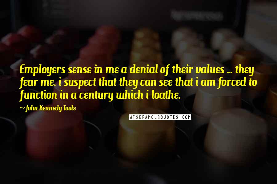 John Kennedy Toole Quotes: Employers sense in me a denial of their values ... they fear me. i suspect that they can see that i am forced to function in a century which i loathe.