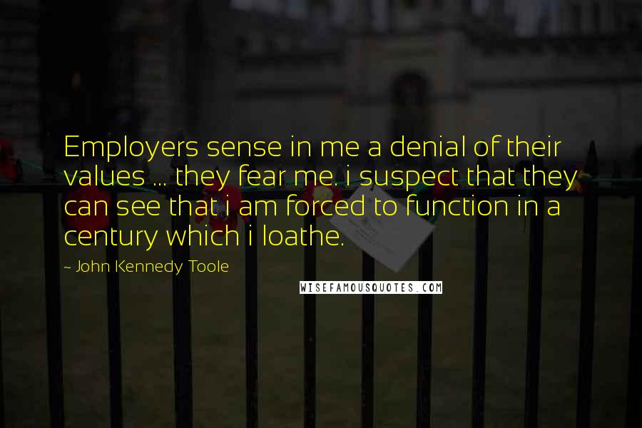 John Kennedy Toole Quotes: Employers sense in me a denial of their values ... they fear me. i suspect that they can see that i am forced to function in a century which i loathe.