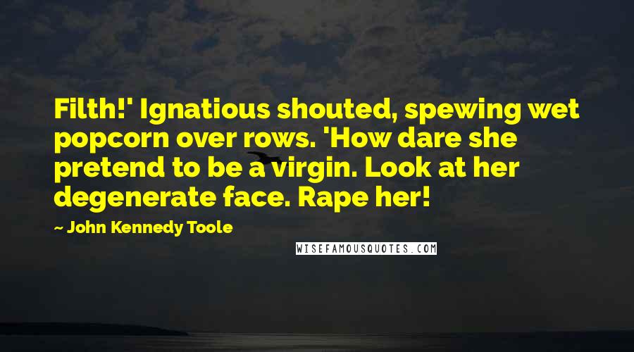 John Kennedy Toole Quotes: Filth!' Ignatious shouted, spewing wet popcorn over rows. 'How dare she pretend to be a virgin. Look at her degenerate face. Rape her!