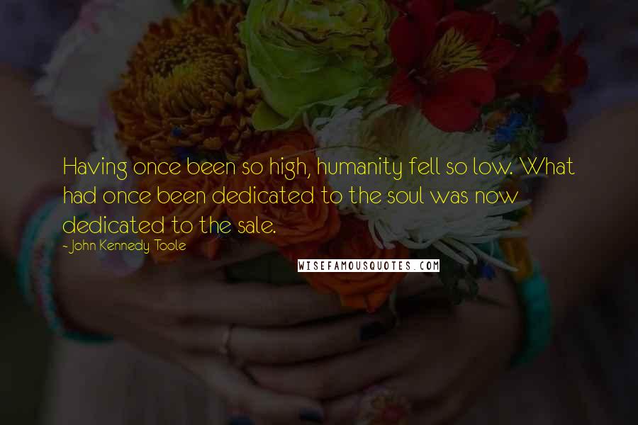 John Kennedy Toole Quotes: Having once been so high, humanity fell so low. What had once been dedicated to the soul was now dedicated to the sale.