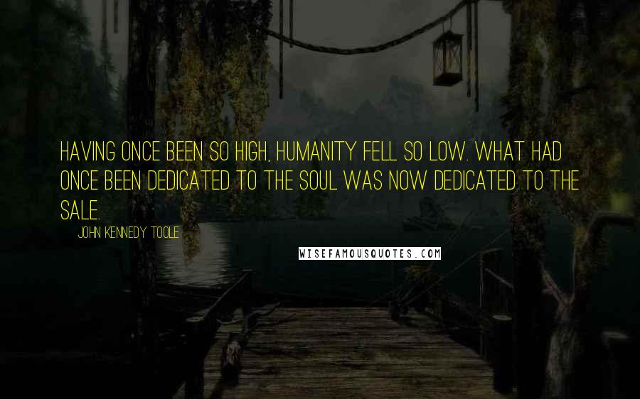 John Kennedy Toole Quotes: Having once been so high, humanity fell so low. What had once been dedicated to the soul was now dedicated to the sale.