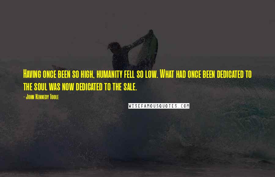 John Kennedy Toole Quotes: Having once been so high, humanity fell so low. What had once been dedicated to the soul was now dedicated to the sale.