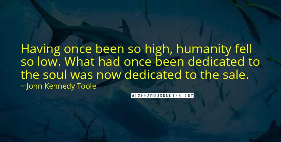 John Kennedy Toole Quotes: Having once been so high, humanity fell so low. What had once been dedicated to the soul was now dedicated to the sale.