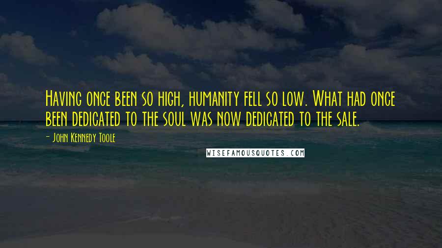 John Kennedy Toole Quotes: Having once been so high, humanity fell so low. What had once been dedicated to the soul was now dedicated to the sale.