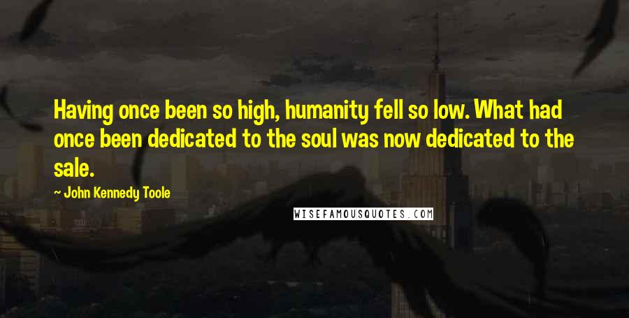 John Kennedy Toole Quotes: Having once been so high, humanity fell so low. What had once been dedicated to the soul was now dedicated to the sale.