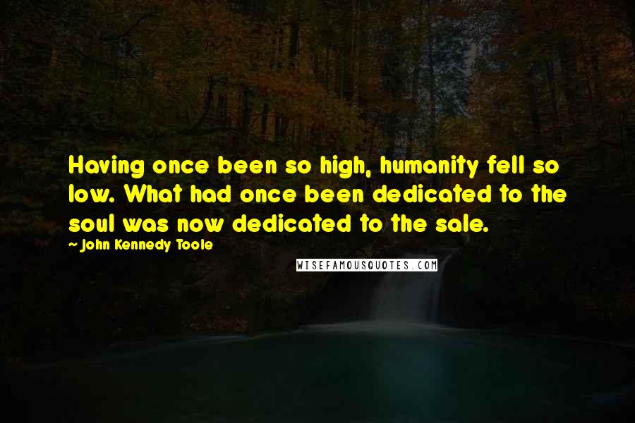 John Kennedy Toole Quotes: Having once been so high, humanity fell so low. What had once been dedicated to the soul was now dedicated to the sale.