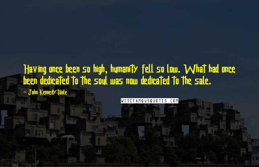 John Kennedy Toole Quotes: Having once been so high, humanity fell so low. What had once been dedicated to the soul was now dedicated to the sale.