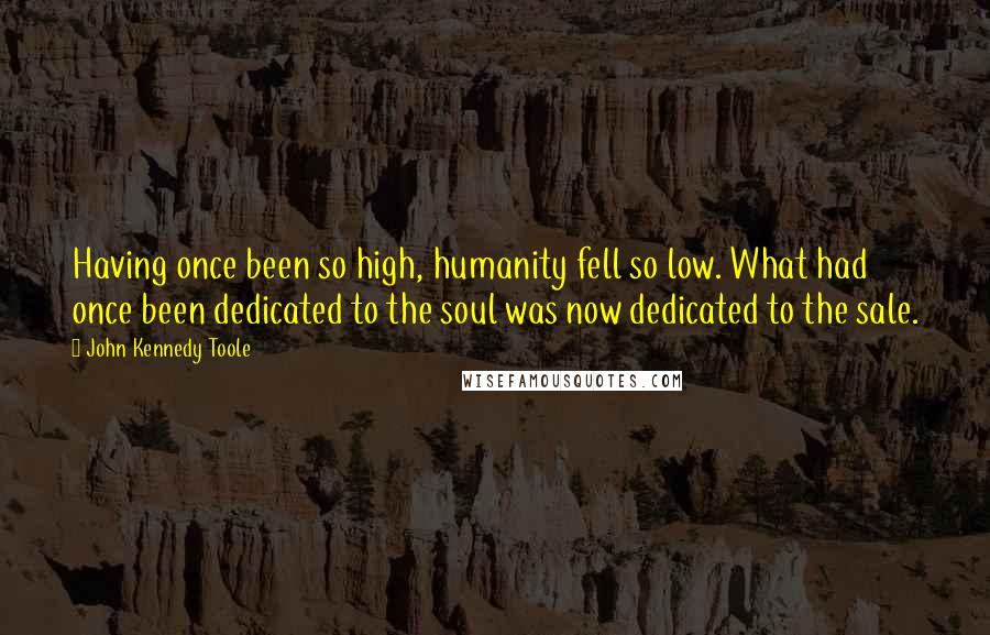 John Kennedy Toole Quotes: Having once been so high, humanity fell so low. What had once been dedicated to the soul was now dedicated to the sale.