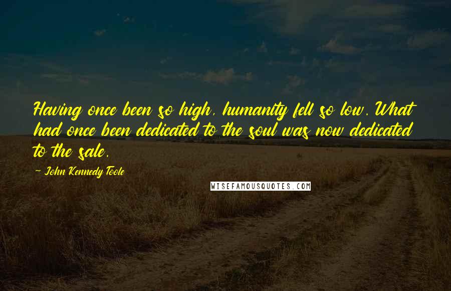 John Kennedy Toole Quotes: Having once been so high, humanity fell so low. What had once been dedicated to the soul was now dedicated to the sale.