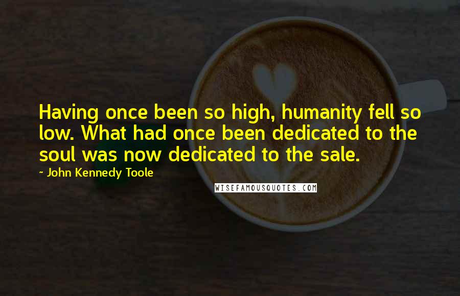 John Kennedy Toole Quotes: Having once been so high, humanity fell so low. What had once been dedicated to the soul was now dedicated to the sale.