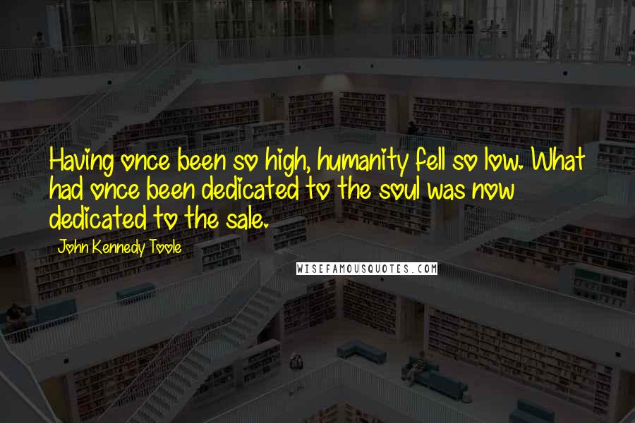 John Kennedy Toole Quotes: Having once been so high, humanity fell so low. What had once been dedicated to the soul was now dedicated to the sale.