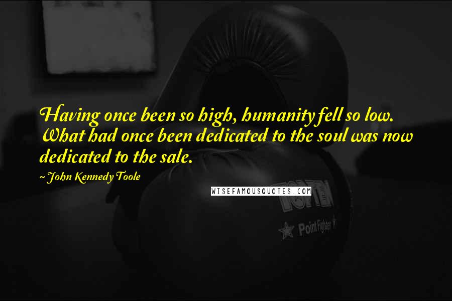 John Kennedy Toole Quotes: Having once been so high, humanity fell so low. What had once been dedicated to the soul was now dedicated to the sale.