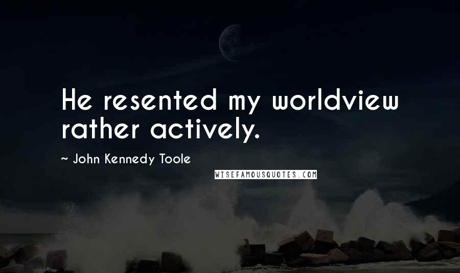 John Kennedy Toole Quotes: He resented my worldview rather actively.