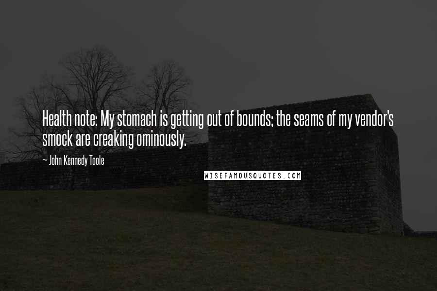 John Kennedy Toole Quotes: Health note: My stomach is getting out of bounds; the seams of my vendor's smock are creaking ominously.