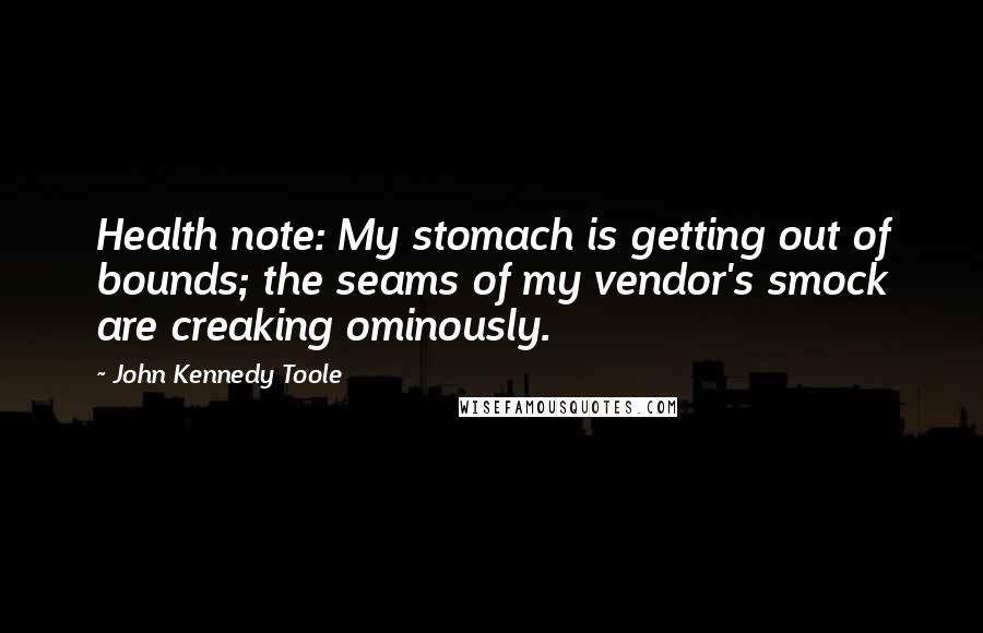 John Kennedy Toole Quotes: Health note: My stomach is getting out of bounds; the seams of my vendor's smock are creaking ominously.