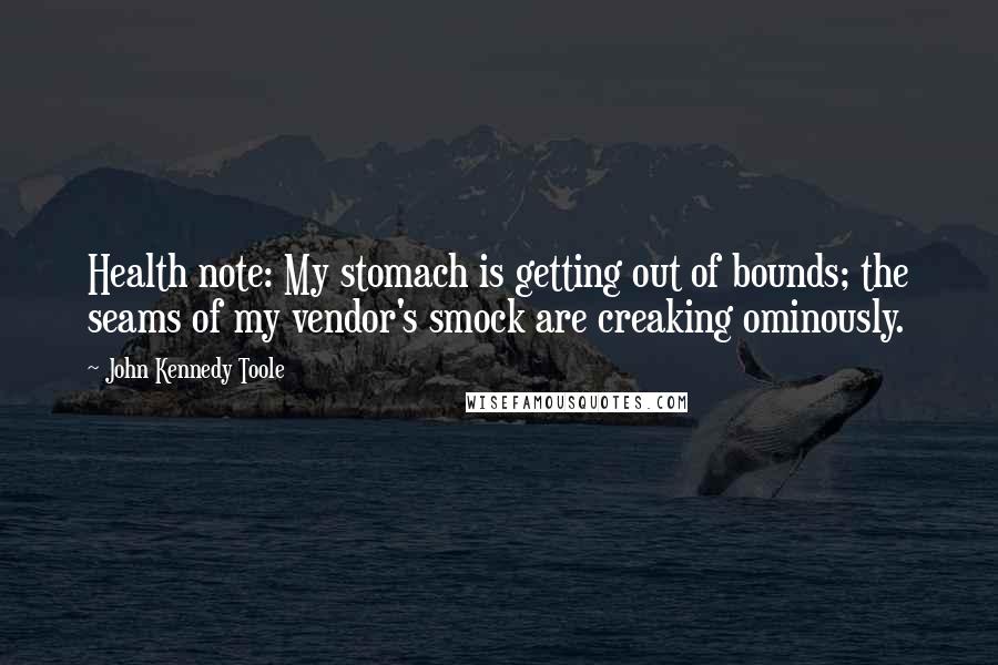 John Kennedy Toole Quotes: Health note: My stomach is getting out of bounds; the seams of my vendor's smock are creaking ominously.