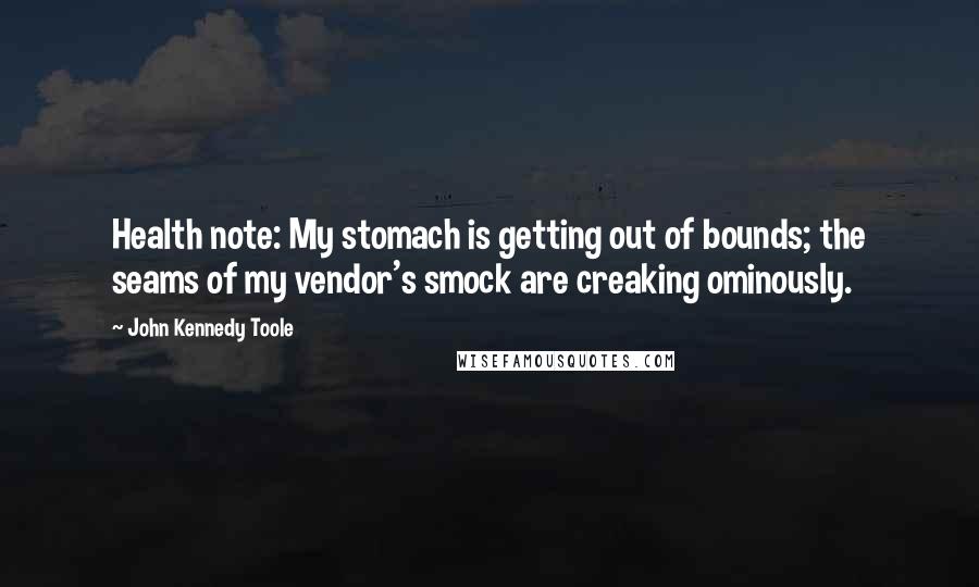 John Kennedy Toole Quotes: Health note: My stomach is getting out of bounds; the seams of my vendor's smock are creaking ominously.