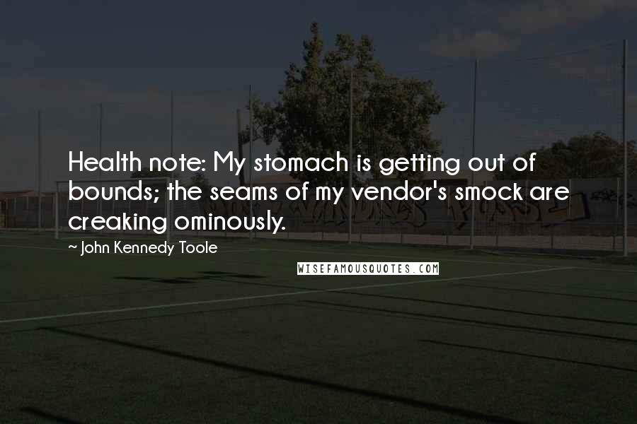 John Kennedy Toole Quotes: Health note: My stomach is getting out of bounds; the seams of my vendor's smock are creaking ominously.