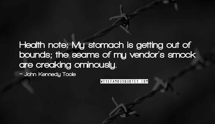 John Kennedy Toole Quotes: Health note: My stomach is getting out of bounds; the seams of my vendor's smock are creaking ominously.