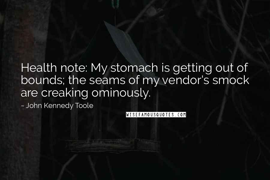 John Kennedy Toole Quotes: Health note: My stomach is getting out of bounds; the seams of my vendor's smock are creaking ominously.