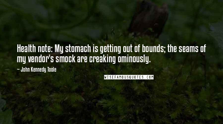 John Kennedy Toole Quotes: Health note: My stomach is getting out of bounds; the seams of my vendor's smock are creaking ominously.