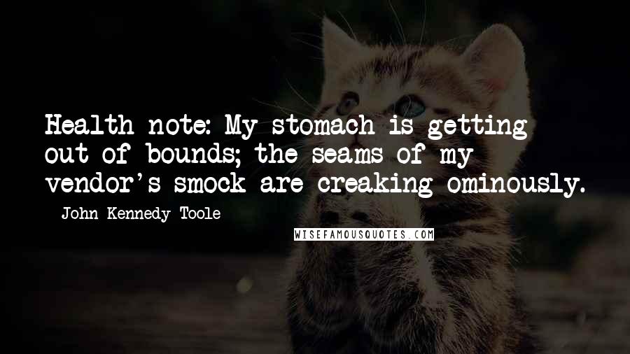 John Kennedy Toole Quotes: Health note: My stomach is getting out of bounds; the seams of my vendor's smock are creaking ominously.