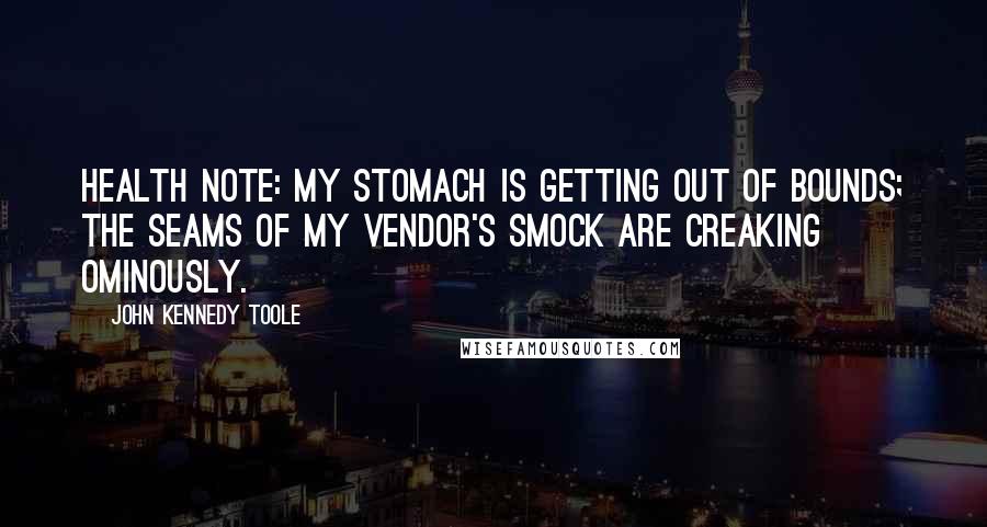 John Kennedy Toole Quotes: Health note: My stomach is getting out of bounds; the seams of my vendor's smock are creaking ominously.