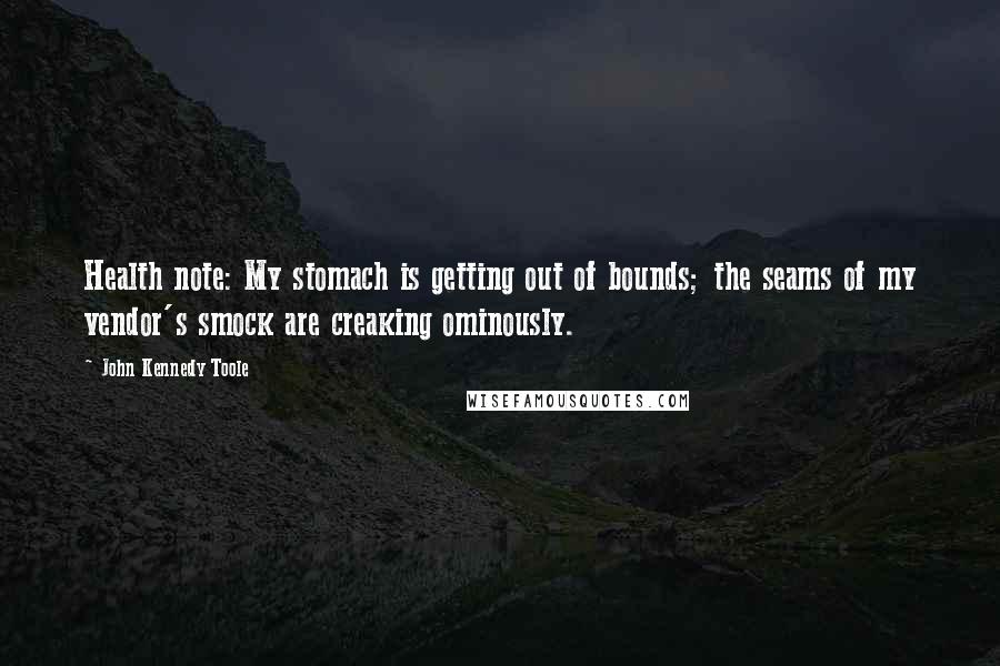 John Kennedy Toole Quotes: Health note: My stomach is getting out of bounds; the seams of my vendor's smock are creaking ominously.