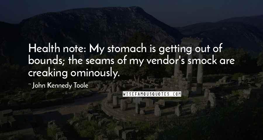 John Kennedy Toole Quotes: Health note: My stomach is getting out of bounds; the seams of my vendor's smock are creaking ominously.