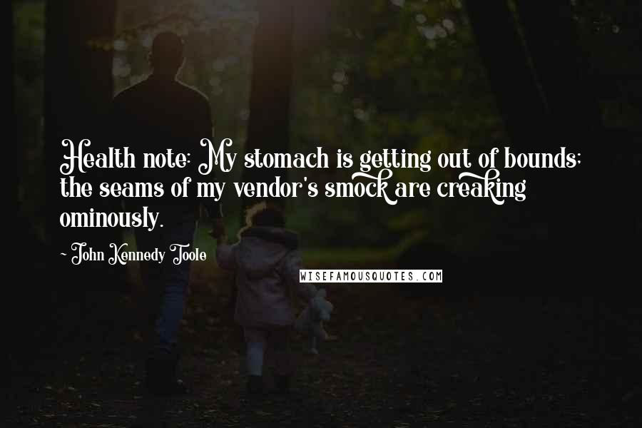 John Kennedy Toole Quotes: Health note: My stomach is getting out of bounds; the seams of my vendor's smock are creaking ominously.